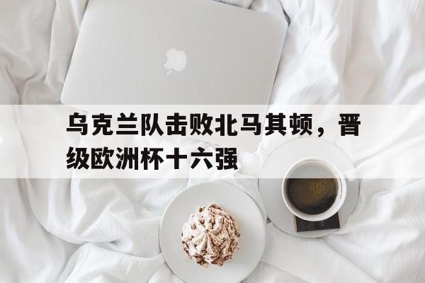 开云体育-欧洲杯乌克兰对北马其顿分析